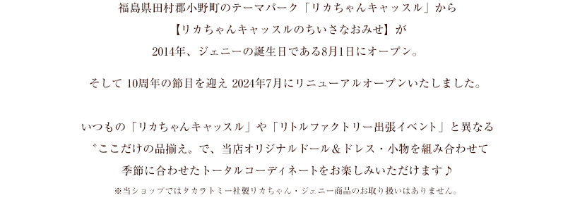 福島県田村郡小野町のテーマパーク「リカちゃんキャッスル」から大人のためのドールショップ【リカちゃんキャッスルのちいさなおみせ】が、ジェニーの誕生日である8月1日、東京都中央区日本橋にオープンいたします。いつもの「リカちゃんキャッスル」や「リトルファクトリー出張イベント」と異なる“ここだけの品揃え”で、当店オリジナルドール&ドレス・小物を組み合わせて季節に合わせたトータルコーディネートをお楽しみいただけます♪※当ショップではタカラトミー社製リカちゃん・ジェニー商品のお取り扱いはありません。